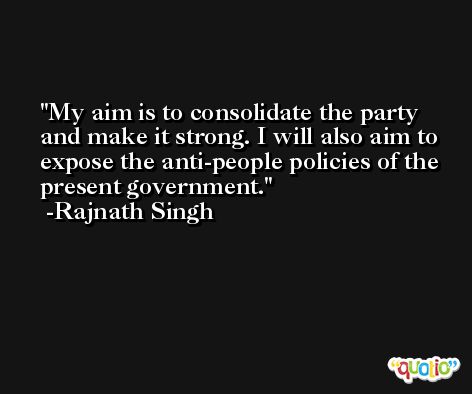 My aim is to consolidate the party and make it strong. I will also aim to expose the anti-people policies of the present government. -Rajnath Singh