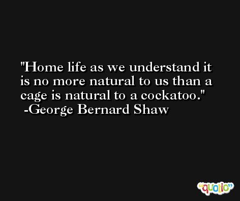Home life as we understand it is no more natural to us than a cage is natural to a cockatoo. -George Bernard Shaw