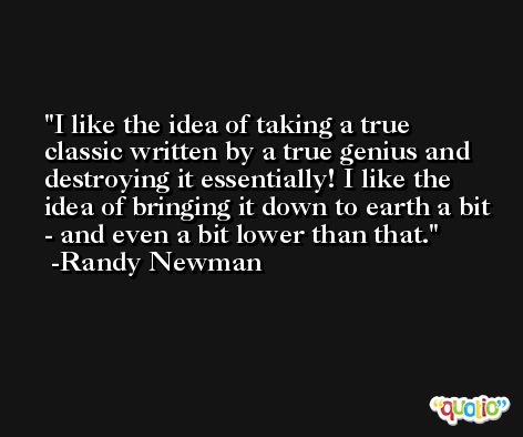 I like the idea of taking a true classic written by a true genius and destroying it essentially! I like the idea of bringing it down to earth a bit - and even a bit lower than that. -Randy Newman