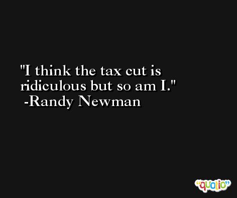 I think the tax cut is ridiculous but so am I. -Randy Newman
