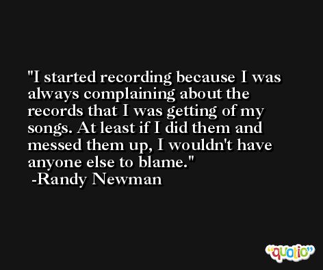 I started recording because I was always complaining about the records that I was getting of my songs. At least if I did them and messed them up, I wouldn't have anyone else to blame. -Randy Newman