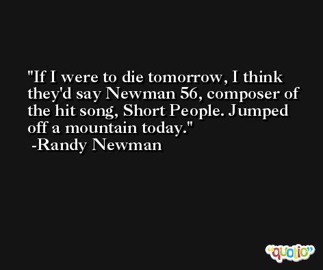 If I were to die tomorrow, I think they'd say Newman 56, composer of the hit song, Short People. Jumped off a mountain today. -Randy Newman