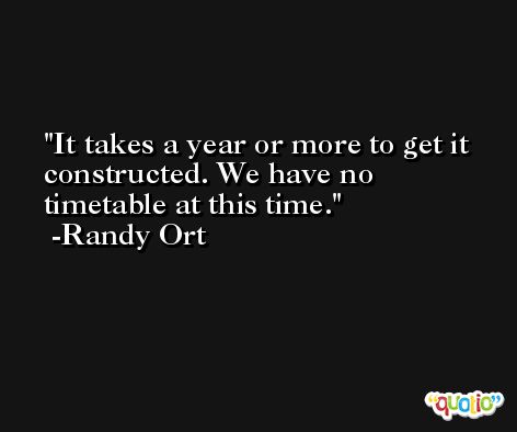 It takes a year or more to get it constructed. We have no timetable at this time. -Randy Ort
