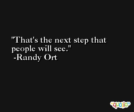 That's the next step that people will see. -Randy Ort