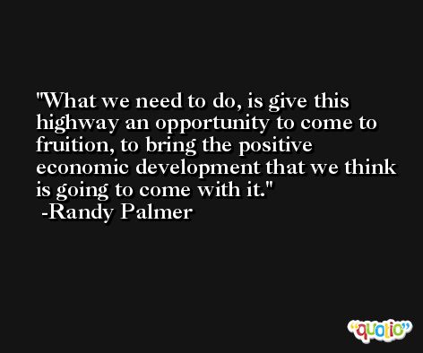 What we need to do, is give this highway an opportunity to come to fruition, to bring the positive economic development that we think is going to come with it. -Randy Palmer