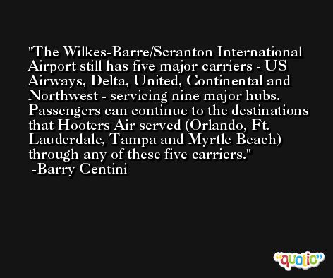 The Wilkes-Barre/Scranton International Airport still has five major carriers - US Airways, Delta, United, Continental and Northwest - servicing nine major hubs. Passengers can continue to the destinations that Hooters Air served (Orlando, Ft. Lauderdale, Tampa and Myrtle Beach) through any of these five carriers. -Barry Centini