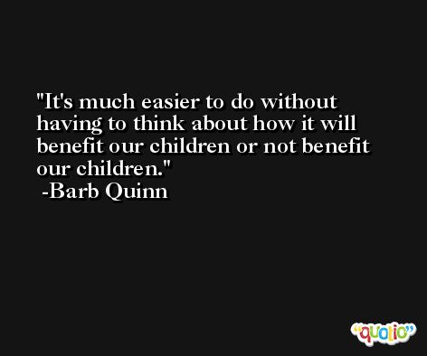It's much easier to do without having to think about how it will benefit our children or not benefit our children. -Barb Quinn