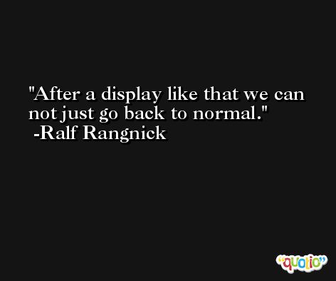 After a display like that we can not just go back to normal. -Ralf Rangnick