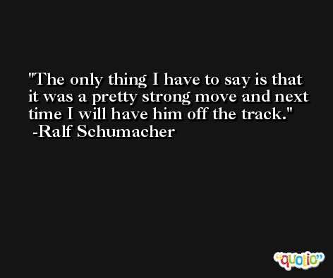 The only thing I have to say is that it was a pretty strong move and next time I will have him off the track. -Ralf Schumacher