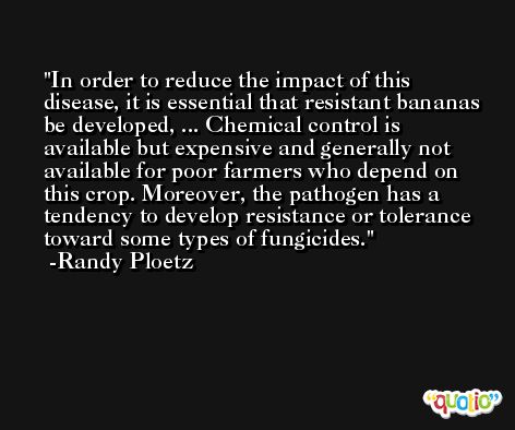In order to reduce the impact of this disease, it is essential that resistant bananas be developed, ... Chemical control is available but expensive and generally not available for poor farmers who depend on this crop. Moreover, the pathogen has a tendency to develop resistance or tolerance toward some types of fungicides. -Randy Ploetz