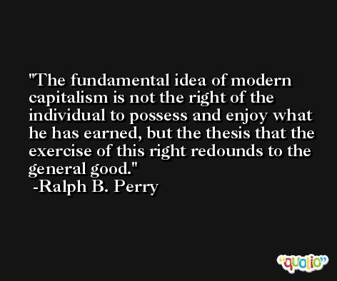 The fundamental idea of modern capitalism is not the right of the individual to possess and enjoy what he has earned, but the thesis that the exercise of this right redounds to the general good. -Ralph B. Perry