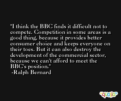 I think the BBC finds it difficult not to compete. Competition in some areas is a good thing, because it provides better consumer choice and keeps everyone on their toes. But it can also destroy the development of the commercial sector, because we can't afford to meet the BBC's position. -Ralph Bernard