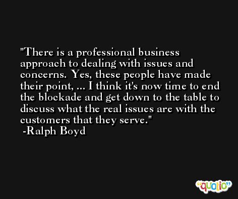 There is a professional business approach to dealing with issues and concerns. Yes, these people have made their point, ... I think it's now time to end the blockade and get down to the table to discuss what the real issues are with the customers that they serve. -Ralph Boyd