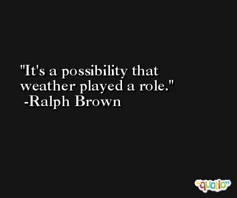 It's a possibility that weather played a role. -Ralph Brown