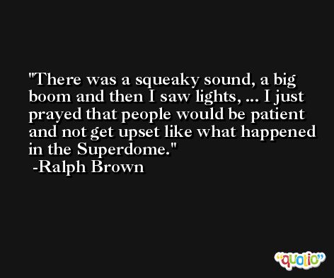 There was a squeaky sound, a big boom and then I saw lights, ... I just prayed that people would be patient and not get upset like what happened in the Superdome. -Ralph Brown