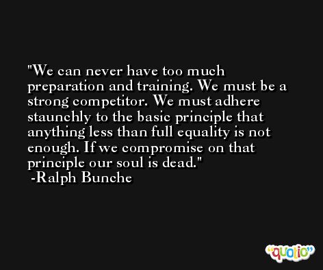 We can never have too much preparation and training. We must be a strong competitor. We must adhere staunchly to the basic principle that anything less than full equality is not enough. If we compromise on that principle our soul is dead. -Ralph Bunche