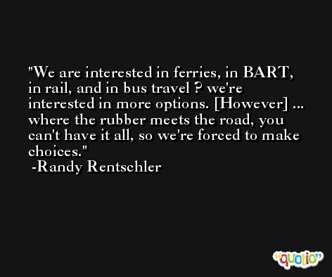 We are interested in ferries, in BART, in rail, and in bus travel ? we're interested in more options. [However] ... where the rubber meets the road, you can't have it all, so we're forced to make choices. -Randy Rentschler