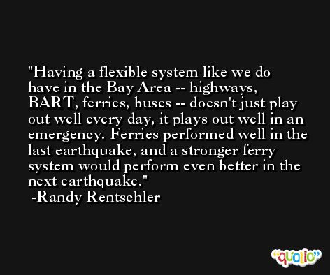 Having a flexible system like we do have in the Bay Area -- highways, BART, ferries, buses -- doesn't just play out well every day, it plays out well in an emergency. Ferries performed well in the last earthquake, and a stronger ferry system would perform even better in the next earthquake. -Randy Rentschler