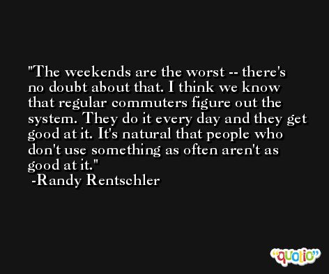 The weekends are the worst -- there's no doubt about that. I think we know that regular commuters figure out the system. They do it every day and they get good at it. It's natural that people who don't use something as often aren't as good at it. -Randy Rentschler