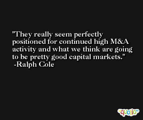 They really seem perfectly positioned for continued high M&A activity and what we think are going to be pretty good capital markets. -Ralph Cole