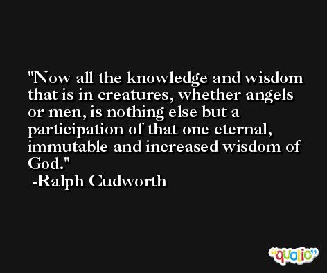 Now all the knowledge and wisdom that is in creatures, whether angels or men, is nothing else but a participation of that one eternal, immutable and increased wisdom of God. -Ralph Cudworth