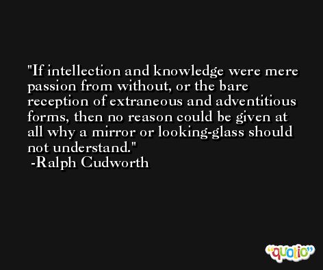If intellection and knowledge were mere passion from without, or the bare reception of extraneous and adventitious forms, then no reason could be given at all why a mirror or looking-glass should not understand. -Ralph Cudworth