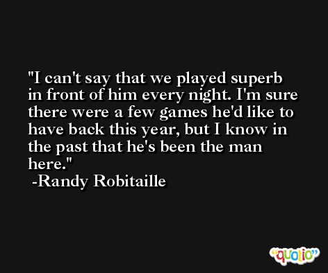 I can't say that we played superb in front of him every night. I'm sure there were a few games he'd like to have back this year, but I know in the past that he's been the man here. -Randy Robitaille
