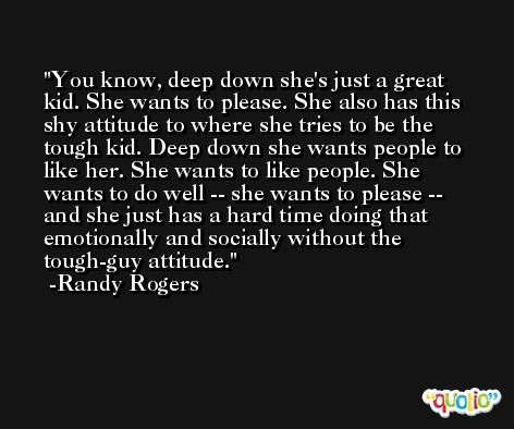 You know, deep down she's just a great kid. She wants to please. She also has this shy attitude to where she tries to be the tough kid. Deep down she wants people to like her. She wants to like people. She wants to do well -- she wants to please -- and she just has a hard time doing that emotionally and socially without the tough-guy attitude. -Randy Rogers