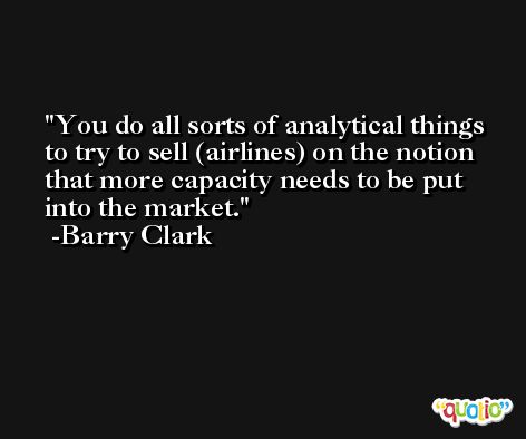 You do all sorts of analytical things to try to sell (airlines) on the notion that more capacity needs to be put into the market. -Barry Clark