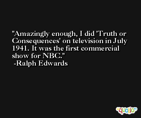 Amazingly enough, I did 'Truth or Consequences' on television in July 1941. It was the first commercial show for NBC. -Ralph Edwards