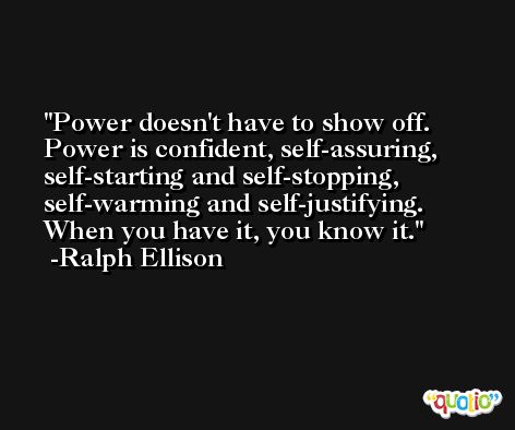 Power doesn't have to show off. Power is confident, self-assuring, self-starting and self-stopping, self-warming and self-justifying. When you have it, you know it. -Ralph Ellison