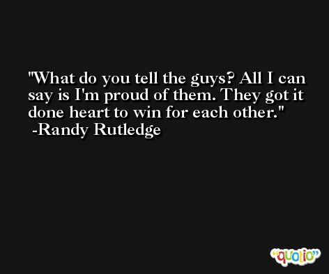 What do you tell the guys? All I can say is I'm proud of them. They got it done heart to win for each other. -Randy Rutledge