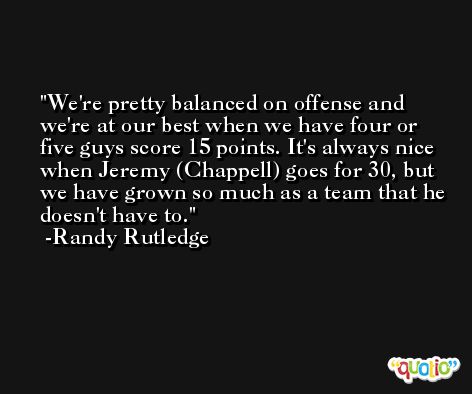 We're pretty balanced on offense and we're at our best when we have four or five guys score 15 points. It's always nice when Jeremy (Chappell) goes for 30, but we have grown so much as a team that he doesn't have to. -Randy Rutledge