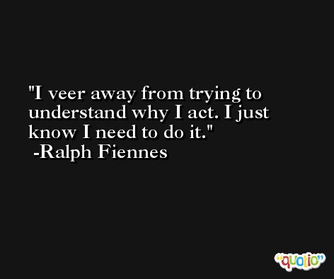 I veer away from trying to understand why I act. I just know I need to do it. -Ralph Fiennes