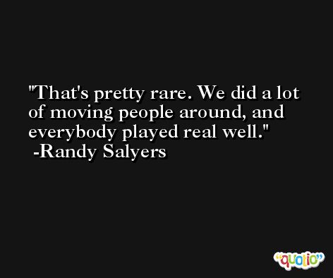 That's pretty rare. We did a lot of moving people around, and everybody played real well. -Randy Salyers