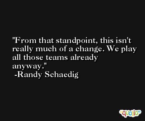 From that standpoint, this isn't really much of a change. We play all those teams already anyway. -Randy Schaedig