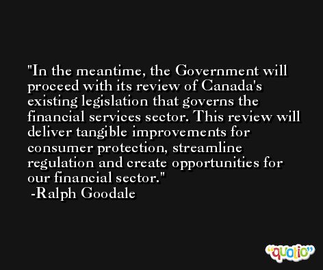In the meantime, the Government will proceed with its review of Canada's existing legislation that governs the financial services sector. This review will deliver tangible improvements for consumer protection, streamline regulation and create opportunities for our financial sector. -Ralph Goodale