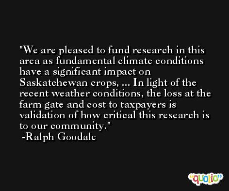 We are pleased to fund research in this area as fundamental climate conditions have a significant impact on Saskatchewan crops, ... In light of the recent weather conditions, the loss at the farm gate and cost to taxpayers is validation of how critical this research is to our community. -Ralph Goodale