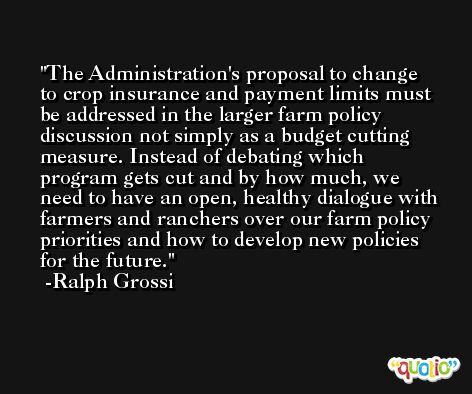 The Administration's proposal to change to crop insurance and payment limits must be addressed in the larger farm policy discussion not simply as a budget cutting measure. Instead of debating which program gets cut and by how much, we need to have an open, healthy dialogue with farmers and ranchers over our farm policy priorities and how to develop new policies for the future. -Ralph Grossi