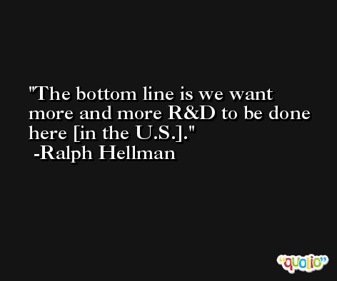 The bottom line is we want more and more R&D to be done here [in the U.S.]. -Ralph Hellman