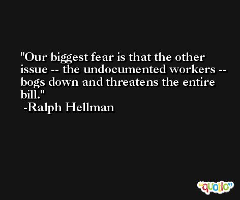 Our biggest fear is that the other issue -- the undocumented workers -- bogs down and threatens the entire bill. -Ralph Hellman