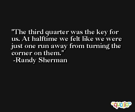 The third quarter was the key for us. At halftime we felt like we were just one run away from turning the corner on them. -Randy Sherman