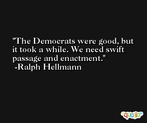 The Democrats were good, but it took a while. We need swift passage and enactment. -Ralph Hellmann