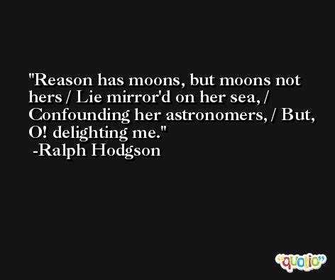 Reason has moons, but moons not hers / Lie mirror'd on her sea, / Confounding her astronomers, / But, O! delighting me. -Ralph Hodgson