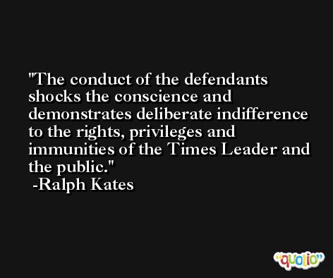 The conduct of the defendants shocks the conscience and demonstrates deliberate indifference to the rights, privileges and immunities of the Times Leader and the public. -Ralph Kates