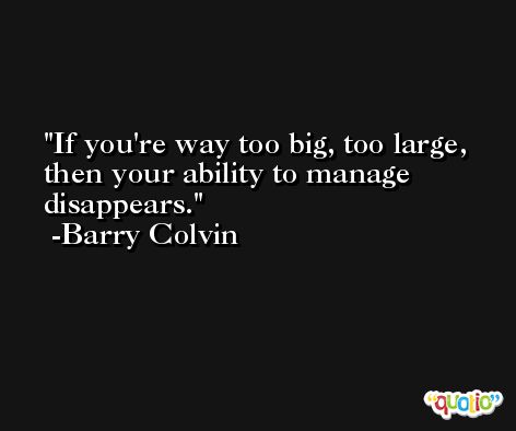 If you're way too big, too large, then your ability to manage disappears. -Barry Colvin