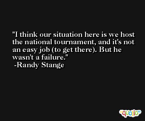 I think our situation here is we host the national tournament, and it's not an easy job (to get there). But he wasn't a failure. -Randy Stange