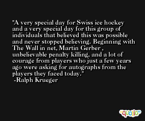 A very special day for Swiss ice hockey and a very special day for this group of individuals that believed this was possible and never stopped believing. Beginning with The Wall in net, Martin Gerber , unbelievable penalty killing, and a lot of courage from players who just a few years ago were asking for autographs from the players they faced today. -Ralph Krueger
