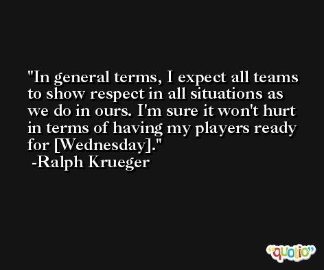 In general terms, I expect all teams to show respect in all situations as we do in ours. I'm sure it won't hurt in terms of having my players ready for [Wednesday]. -Ralph Krueger