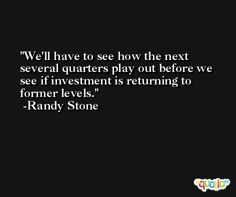 We'll have to see how the next several quarters play out before we see if investment is returning to former levels. -Randy Stone